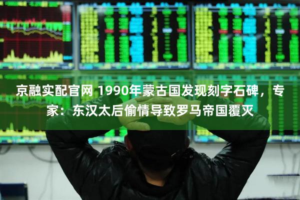 京融实配官网 1990年蒙古国发现刻字石碑，专家：东汉太后偷情导致罗马帝国覆灭
