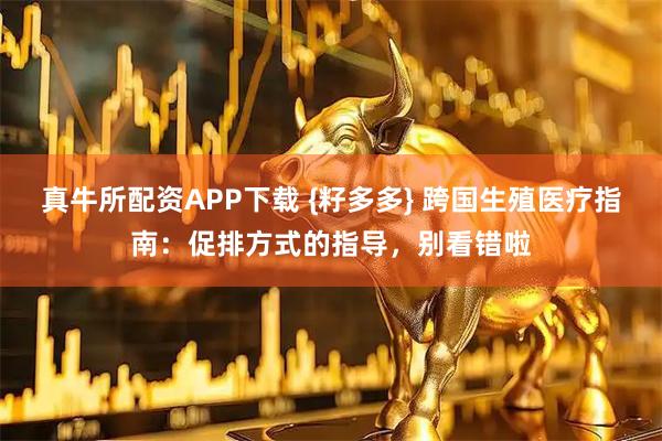 真牛所配资APP下载 {籽多多} 跨国生殖医疗指南：促排方式的指导，别看错啦