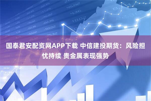 国泰君安配资网APP下载 中信建投期货：风险担忧持续 贵金属表现强势