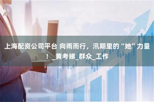 上海配资公司平台 向雨而行，汛期里的“她”力量！_黄考娣_群众_工作