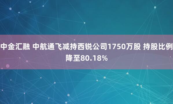 中金汇融 中航通飞减持西锐公司1750万股 持股比例降至80.18%