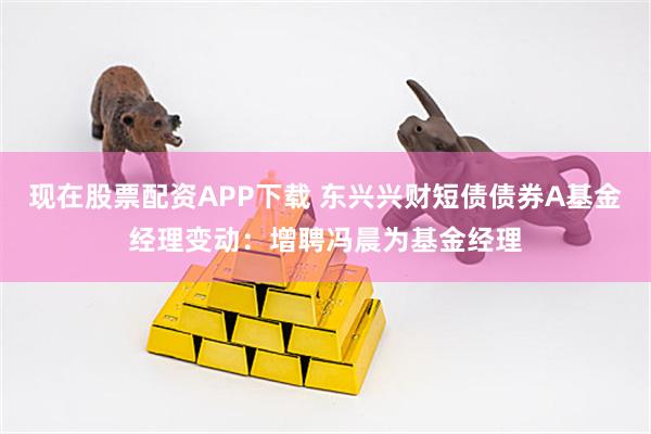 现在股票配资APP下载 东兴兴财短债债券A基金经理变动：增聘冯晨为基金经理