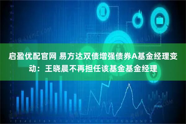 启盈优配官网 易方达双债增强债券A基金经理变动：王晓晨不再担任该基金基金经理