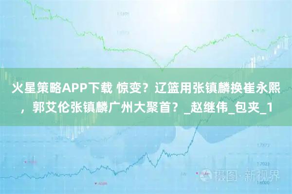 火星策略APP下载 惊变？辽篮用张镇麟换崔永熙，郭艾伦张镇麟广州大聚首？_赵继伟_包夹_1