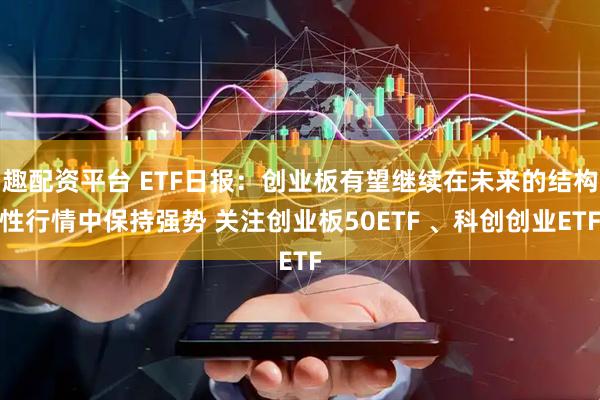 趣配资平台 ETF日报：创业板有望继续在未来的结构性行情中保持强势 关注创业板50ETF 、科创创业ETF