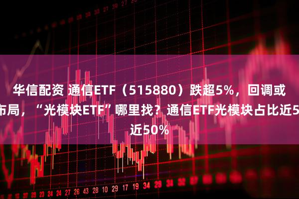 华信配资 通信ETF(515880)跌超5%,回调或可布局,“光模块ETF”哪里找?通信ETF光模块占比近50%