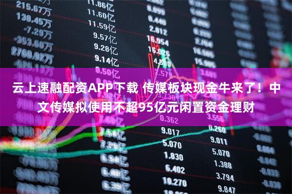 云上速融配资APP下载 传媒板块现金牛来了！中文传媒拟使用不超95亿元闲置资金理财