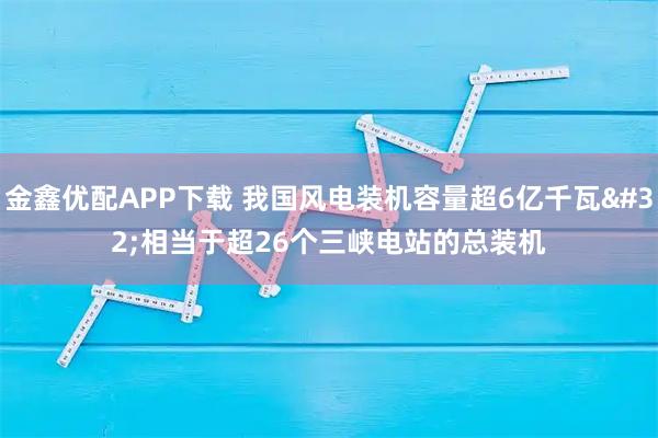 金鑫优配APP下载 我国风电装机容量超6亿千瓦 相当于超26个三峡电站的总装机