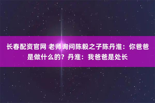 长春配资官网 老师询问陈毅之子陈丹淮：你爸爸是做什么的？丹淮：我爸爸是处长