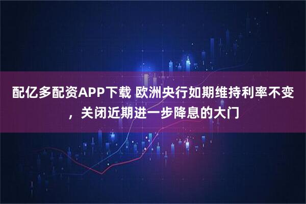 配亿多配资APP下载 欧洲央行如期维持利率不变，关闭近期进一步降息的大门