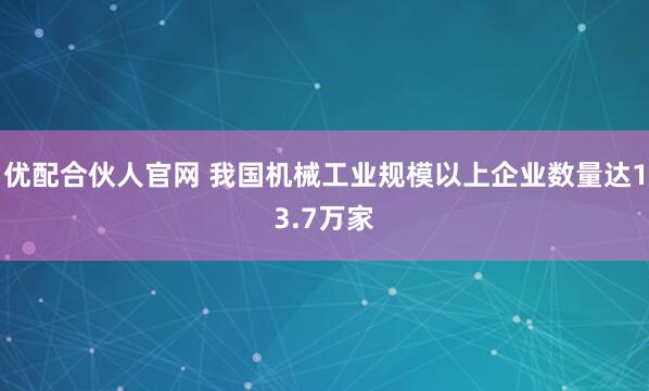 优配合伙人官网 我国机械工业规模以上企业数量达13.7万家