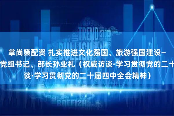 掌尚策配资 扎实推进文化强国、旅游强国建设——访文化和旅游部党组书记、部长孙业礼（权威访谈·学习贯彻党的二十届四中全会精神）
