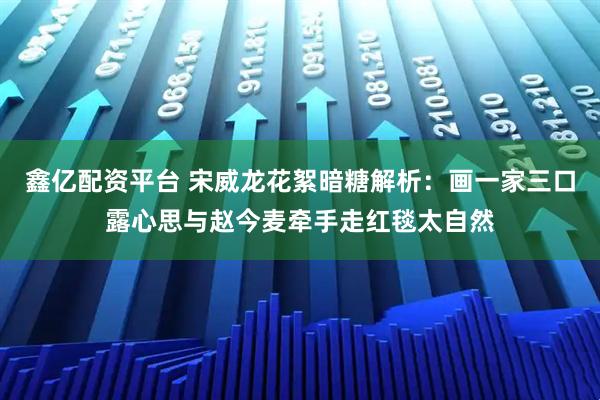 鑫亿配资平台 宋威龙花絮暗糖解析：画一家三口露心思与赵今麦牵手走红毯太自然