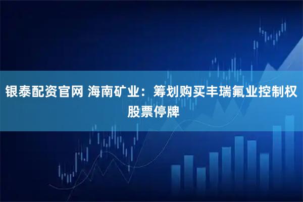 银泰配资官网 海南矿业：筹划购买丰瑞氟业控制权 股票停牌