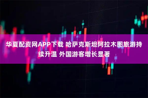华夏配资网APP下载 哈萨克斯坦阿拉木图旅游持续升温 外国游客增长显著