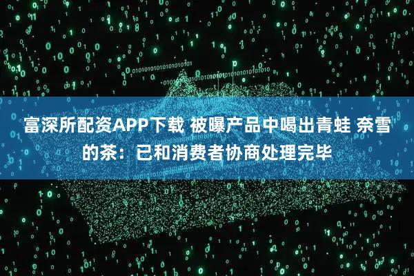 富深所配资APP下载 被曝产品中喝出青蛙 奈雪的茶：已和消费者协商处理完毕