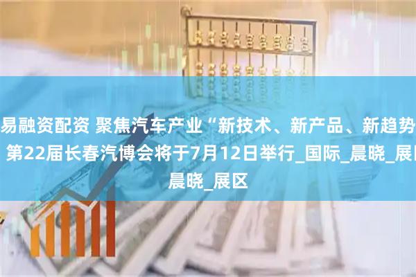 易融资配资 聚焦汽车产业“新技术、新产品、新趋势” 第22届长春汽博会将于7月12日举行_国际_晨晓_展区