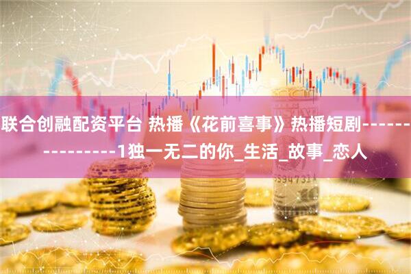 联合创融配资平台 热播《花前喜事》热播短剧---------------1独一无二的你_生活_故事_恋人
