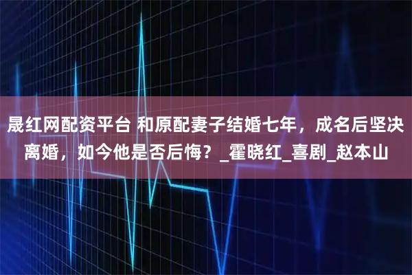 晟红网配资平台 和原配妻子结婚七年，成名后坚决离婚，如今他是否后悔？_霍晓红_喜剧_赵本山