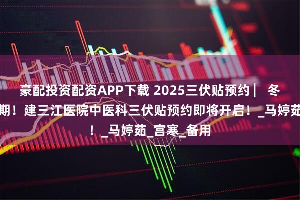 豪配投资配资APP下载 2025三伏贴预约 ▏冬病夏治黄金期！建三江医院中医科三伏贴预约即将开启！_马婷茹_宫寒_备用