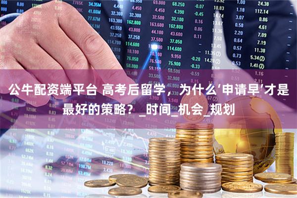 公牛配资端平台 高考后留学，为什么‘申请早’才是最好的策略？_时间_机会_规划