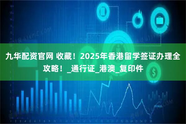 九华配资官网 收藏！2025年香港留学签证办理全攻略！_通行证_港澳_复印件