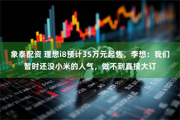 象泰配资 理想i8预计35万元起售，李想：我们暂时还没小米的人气，做不到直接大订