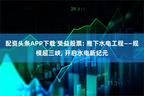 配资头条APP下载 受益股票: 雅下水电工程——规模超三峡, 开启水电新纪元