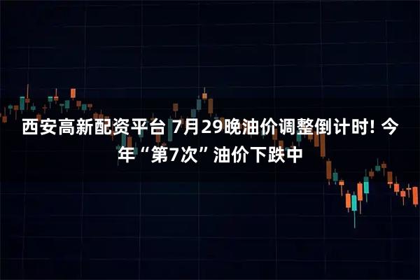 西安高新配资平台 7月29晚油价调整倒计时! 今年“第7次”油价下跌中