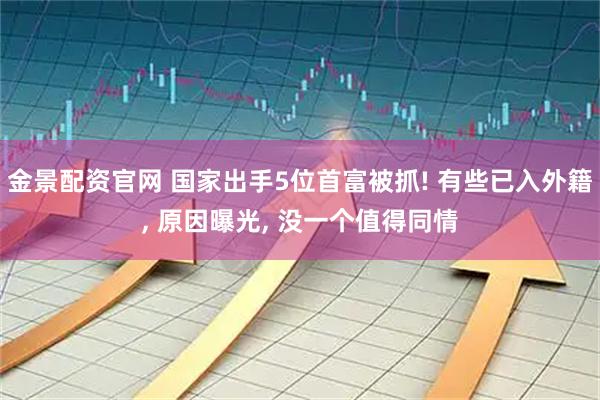 金景配资官网 国家出手5位首富被抓! 有些已入外籍, 原因曝光, 没一个值得同情