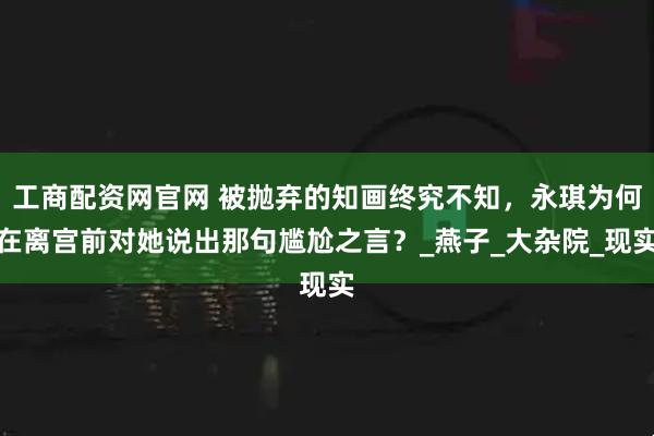 工商配资网官网 被抛弃的知画终究不知，永琪为何在离宫前对她说出那句尴尬之言？_燕子_大杂院_现实