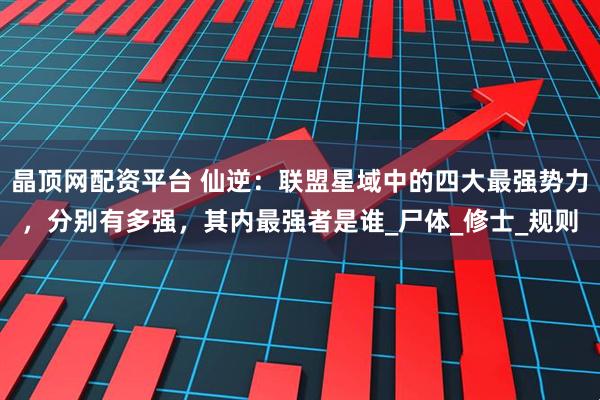 晶顶网配资平台 仙逆：联盟星域中的四大最强势力，分别有多强，其内最强者是谁_尸体_修士_规则