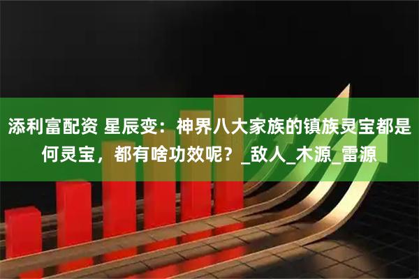 添利富配资 星辰变：神界八大家族的镇族灵宝都是何灵宝，都有啥功效呢？_敌人_木源_雷源