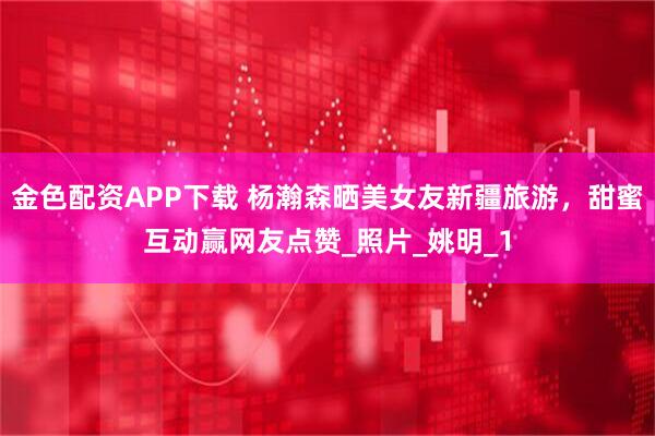 金色配资APP下载 杨瀚森晒美女友新疆旅游，甜蜜互动赢网友点赞_照片_姚明_1