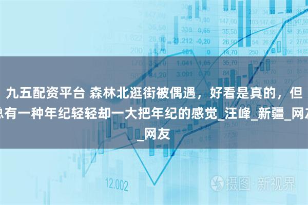 九五配资平台 森林北逛街被偶遇，好看是真的，但总有一种年纪轻轻却一大把年纪的感觉_汪峰_新疆_网友