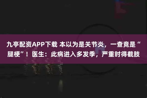 九亭配资APP下载 本以为是关节炎,一查竟是“腿梗”!医生:此病进入多发季,严重时得截肢