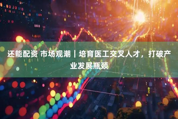 还能配资 市场观潮｜培育医工交叉人才，打破产业发展瓶颈