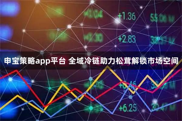 申宝策略app平台 全域冷链助力松茸解锁市场空间