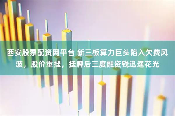 西安股票配资网平台 新三板算力巨头陷入欠费风波，股价重挫，挂牌后三度融资钱迅速花光