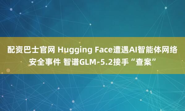 配资巴士官网 Hugging Face遭遇AI智能体网络安全事件 智谱GLM-5.2接手“查案”