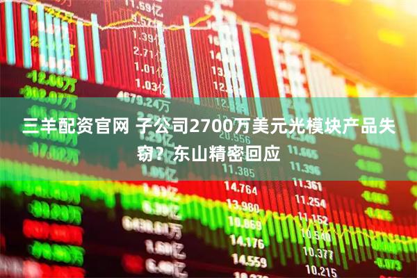三羊配资官网 子公司2700万美元光模块产品失窃?东山精密回应